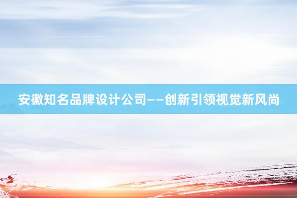 安徽知名品牌设计公司——创新引领视觉新风尚