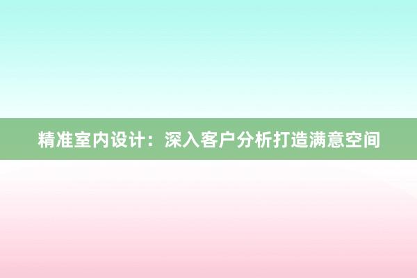 精准室内设计：深入客户分析打造满意空间