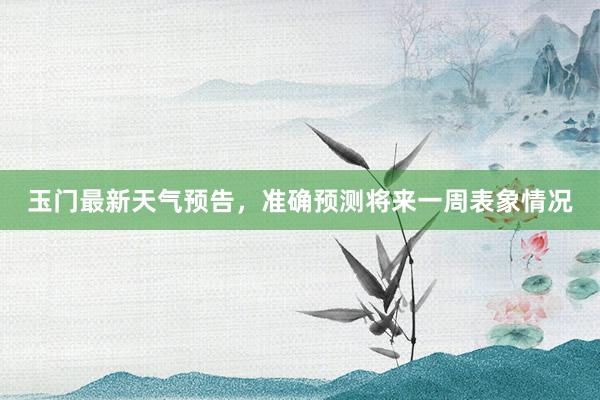 玉门最新天气预告，准确预测将来一周表象情况