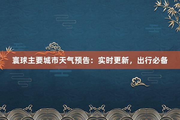 寰球主要城市天气预告：实时更新，出行必备